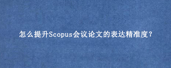 怎么提升Scopus会议论文的表达精准度？
