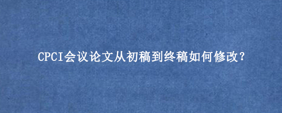 CPCI会议论文从初稿到终稿如何修改？
