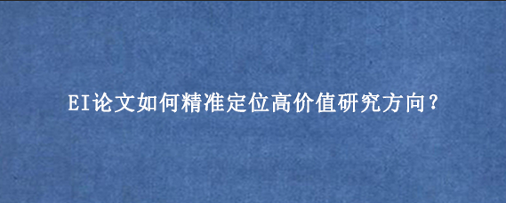 EI论文如何精准定位高价值研究方向？