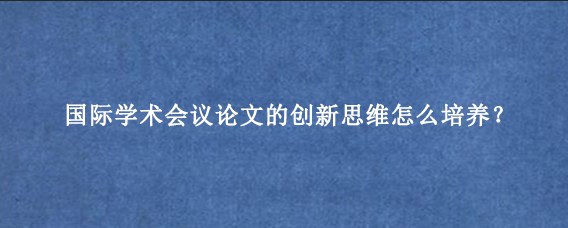 国际学术会议论文的创新思维怎么培养？