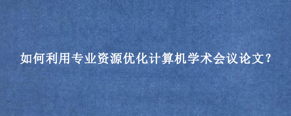 如何利用专业资源优化计算机学术会议论文？