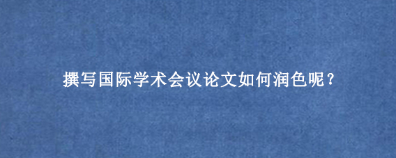 撰写国际学术会议论文如何润色呢？