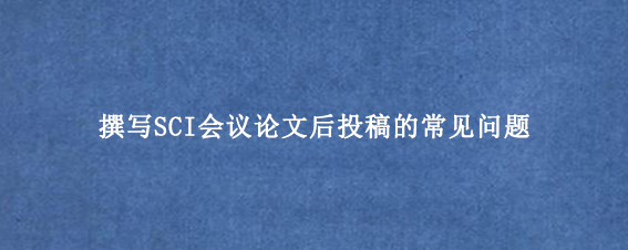 撰写SCI会议论文后投稿的常见问题