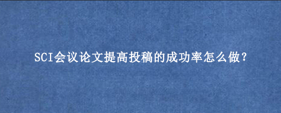 SCI会议论文提高投稿的成功率怎么做？