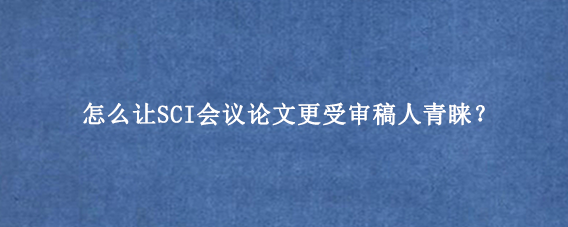 怎么让SCI会议论文更受审稿人青睐？