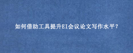 如何借助工具提升EI会议论文写作水平？