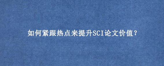 如何紧跟热点来提升SCI论文价值？