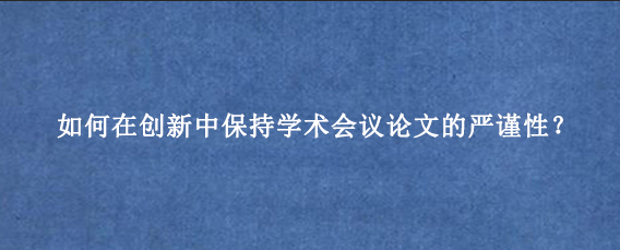 如何在创新中保持学术会议论文的严谨性？