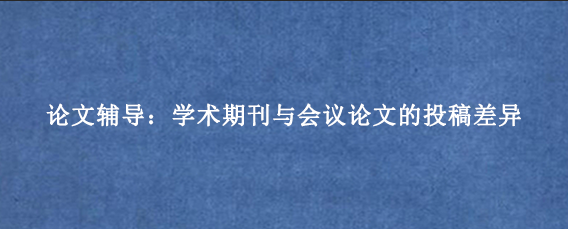 论文辅导：学术期刊与会议论文的投稿差异