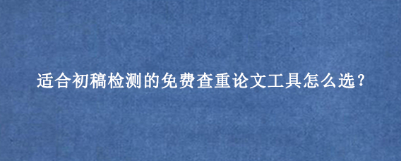 适合初稿检测的免费查重论文工具怎么选？