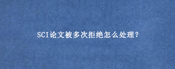 SCI论文被多次拒绝怎么处理？
