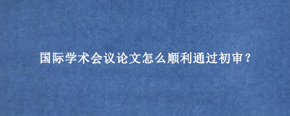 国际学术会议论文怎么顺利通过初审？