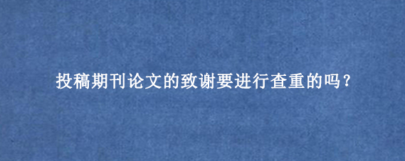 投稿期刊论文的致谢要进行查重的吗？