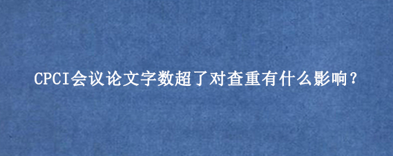CPCI会议论文字数超了对查重有什么影响？