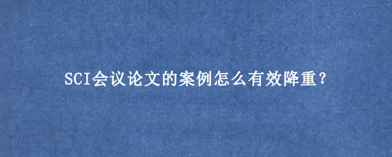 SCI会议论文的案例怎么有效降重？