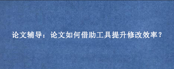 论文辅导：论文如何借助工具提升修改效率？