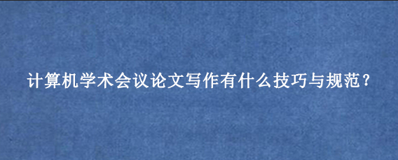 计算机学术会议论文写作有什么技巧与规范？