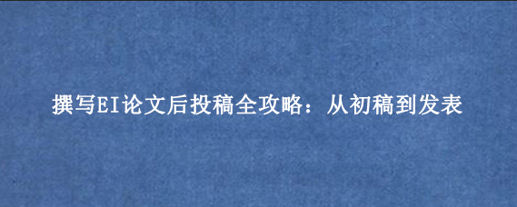 撰写EI论文后投稿全攻略：从初稿到发表