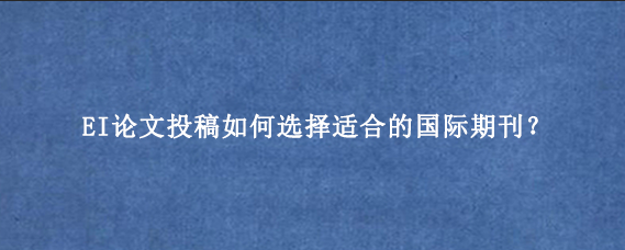 EI论文投稿如何选择适合的国际期刊？