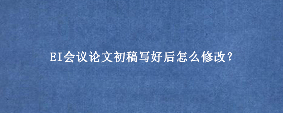 EI会议论文初稿写好后怎么修改？