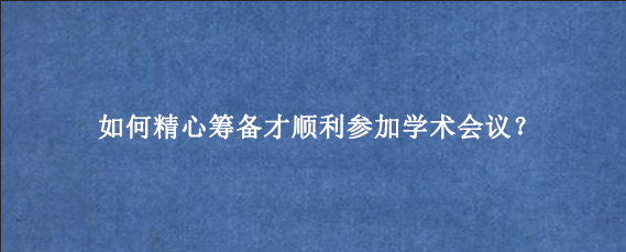 如何精心筹备才顺利参加学术会议？
