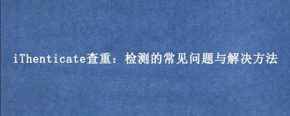 iThenticate查重：检测的常见问题与解决方法