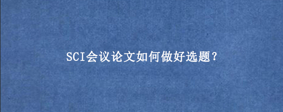 SCI会议论文如何做好选题？