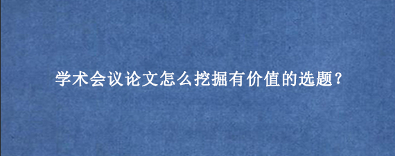 学术会议论文怎么挖掘有价值的选题？