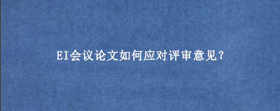 EI会议论文如何应对评审意见？
