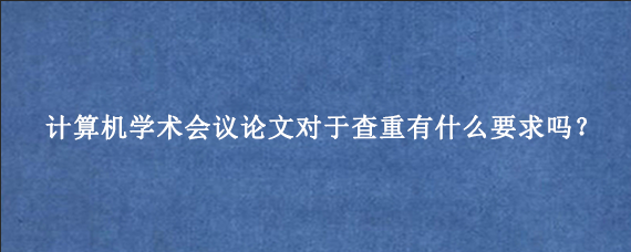 计算机学术会议论文对于查重有什么要求吗？
