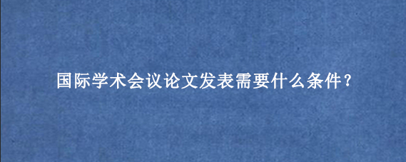 国际学术会议论文发表需要什么条件？
