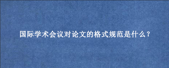 国际学术会议对论文的格式规范是什么？