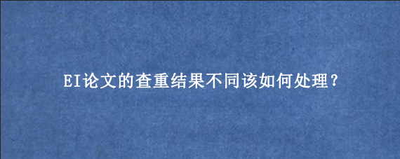 EI论文的查重结果不同该如何处理？