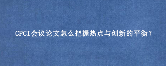 CPCI会议论文怎么把握热点与创新的平衡？