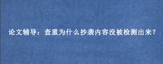 论文辅导：查重为什么抄袭内容没被检测出来？