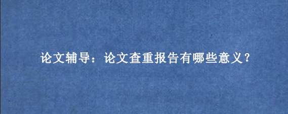论文辅导：论文查重报告有哪些意义？