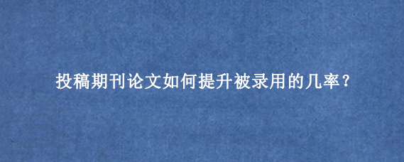 投稿期刊论文如何提升被录用的几率？