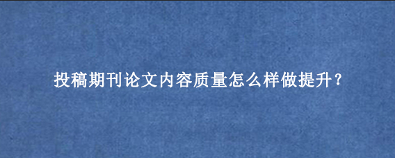 投稿期刊论文内容质量怎么样做提升？