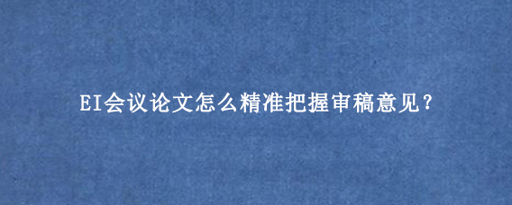 EI会议论文怎么精准把握审稿意见？