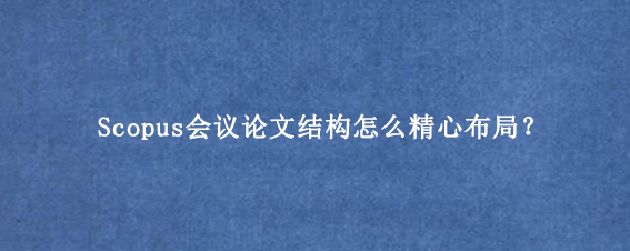 Scopus会议论文结构怎么精心布局？