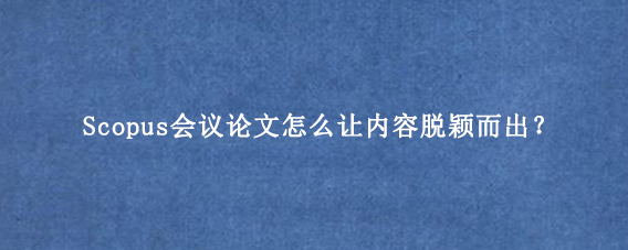 Scopus会议论文怎么让内容脱颖而出？