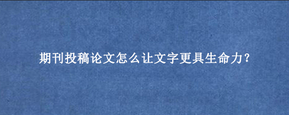 期刊投稿论文怎么让文字更具生命力？
