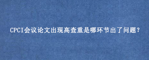 CPCI会议论文出现高查重是哪环节出了问题？