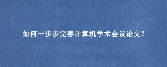 如何一步步完善计算机学术会议论文？