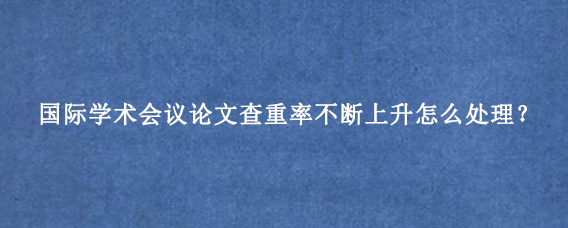 国际学术会议论文查重率不断上升怎么处理？