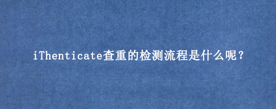 iThenticate查重的检测流程是什么呢？