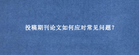 投稿期刊论文如何应对常见问题？