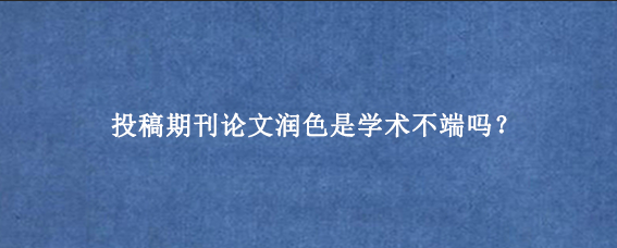 投稿期刊论文润色是学术不端吗？