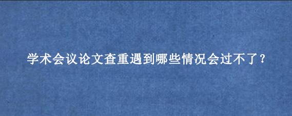 学术会议论文查重遇到哪些情况会过不了？