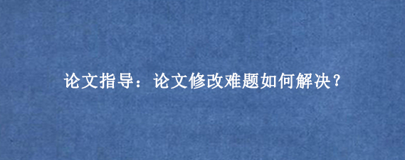 论文指导：论文修改难题如何解决？